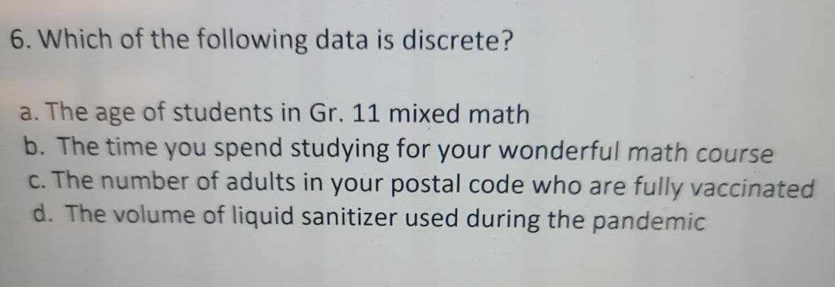 6. Which of the following data is discrete?
a. The age of students in Gr. 11 mixed math
b. The time you spend studying for your wonderful math course
c. The number of adults in your postal code who are fully vaccinated
d. The volume of liquid sanitizer used during the pandemic
