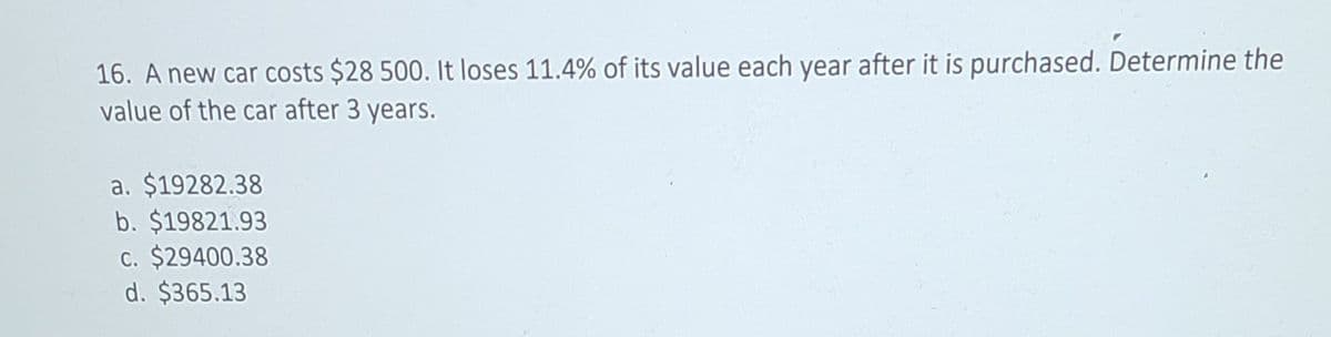 16. A new car costs $28 500. It loses 11.4% of its value each year after it is purchased. Determine the
value of the car after 3 years.
a. $19282.38
b. $19821.93
c. $29400.38
d. $365.13
