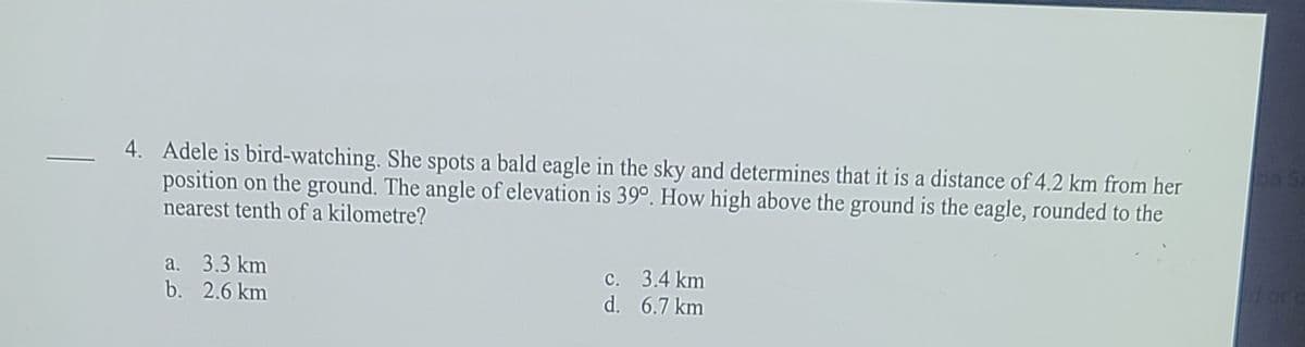 4. Adele is bird-watching. She spots a bald eagle in the sky and determines that it is a distance of 4.2 km from her
position on the ground. The angle of elevation is 39°. How high above the ground is the eagle, rounded to the
nearest tenth of a kilometre?
pa Sa
a. 3.3 km
b. 2.6 km
c. 3.4 km
d. 6.7 km
