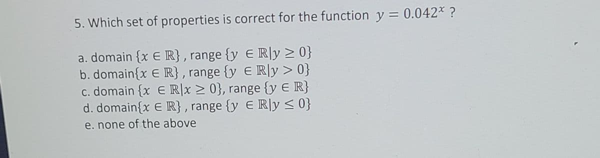 5. Which set of properties is correct for the function y = 0.042* ?
a. domain {x E R}, range {y E R|y > 0}
b. domain{x E R} , range {y E R|y > 0}
c. domain {x E R|x > 0}, range {y E R}
d. domain{x E R} , range {y E R|y < 0}
e. none of the above

