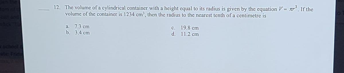 12. The volume of a cylindrical container with a height equal to its radius is given by the equation V= r. If the
volume of the container is 1234 cm³, then the radius to the nearest tenth of a centimetre is
fom of
chck
pus
a. 7.3 cm
b. 3.4 сm
c. 19.8 cm
d. 11.2 cm
school
ste Frid
