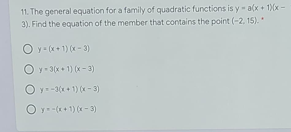 11. The general equation for a family of quadratic functions is y = a(x + 1)(x -
3). Find the equation of the member that contains the point (-2, 15). *
O y= (x+ 1) (x - 3)
O y= 3(x + 1) (x – 3)
O y = -3(x + 1) (x - 3)
O y= -(x + 1) (x – 3)
