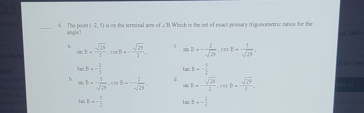 OUL
Lundup
6. The point (-2, 5) is on the terminal arm of ZB.Which is the set of exact primary trigonometric ratios for the
angle?
ba Salih
29
cos B
a.
V29
с.
sin B
sin B =
NA: Mult
Cos B
29
2
2
tan B
ONS:
the attach
tan B
d or crea
b.
5
d.
sin B =
V29
Cos B =
sin B = -
tes the sta
29
Cos B
29
29
urn in
Open the
pottom of t
tan B
tan B
ascan and
2/5
II
