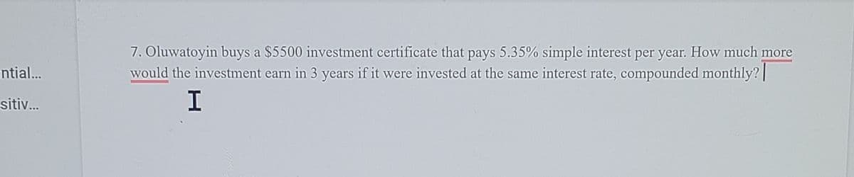 7. Oluwatoyin buys a $5500 investment certificate that pays 5.35% simple interest per year. How much more
would the investment earn in 3 years if it were invested at the same interest rate, compounded monthly?|
ntial..
sitiv...
I
