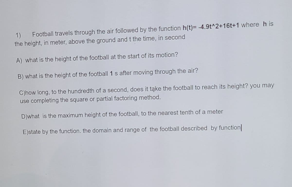 1)
Football travels through the air followed by the function h(t)= -4.9t^2+16t+1 where h is
the height, in meter, above the ground and t the time, in second
A) what is the height of the football at the start of its motion?
B) what is the height of the football 1 s after moving through the air?
C)how long, to the hundredth of a second, does it tąke the football to reach its height? you may
use completing the square or partial factoring method.
D)what is the maximum height of the football, to the nearest tenth of a meter
E)state by the function. the domain and range of the football described by function
