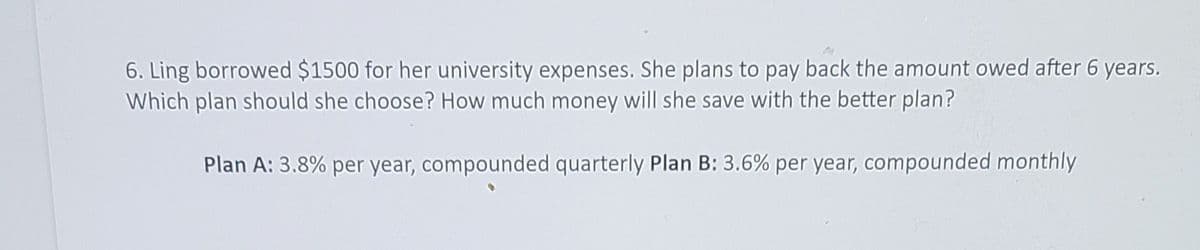 6. Ling borrowed $1500 for her university expenses. She plans to pay back the amount owed after 6 years.
Which plan should she choose? How much money will she save with the better plan?
Plan A: 3.8% per year, compounded quarterly Plan B: 3.6% per year, compounded monthly
