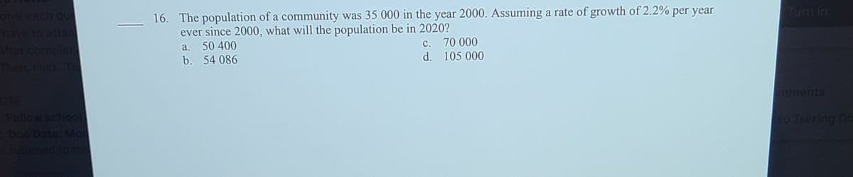16. The population of a community was 35 000 in the year 2000. Assuming a rate of growth of 2.2% per year
have to attac
Turn in
ever since 2000, what will the population be in 2020?
Ater complet
Then, click
a. 50 400
b. 54 086
c. 70 000
d. 105 000
OTE
Follow school|
mments
to Tsering Dh
eluned to the
