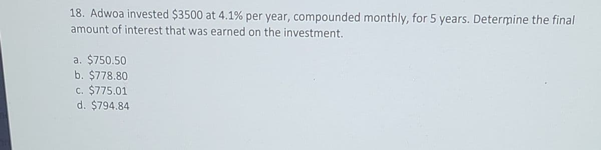 18. Adwoa invested $3500 at 4.1% per year, compounded monthly, for 5 years. Determine the final
amount of interest that was earned on the investment.
a. $750.50
b. $778.80
c. $775.01
d. $794.84
