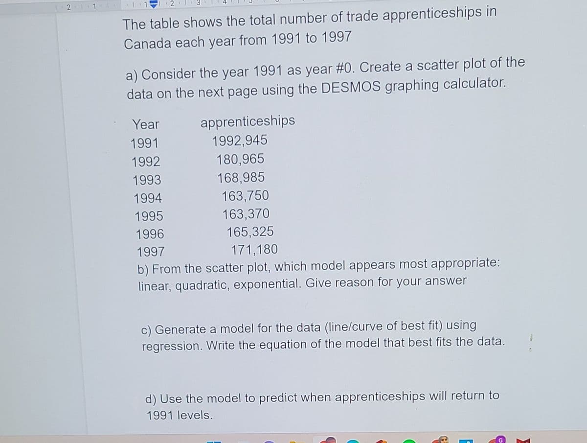 2
The table shows the total number of trade apprenticeships in
Canada each year from 1991 to 1997
a) Consider the year 1991 as year #0. Create a scatter plot of the
data on the next page using the DESMOS graphing calculator.
Year
apprenticeships
1991
1992,945
1992
180,965
1993
168,985
1994
163,750
163,370
165,325
1995
1996
1997
171,180
b) From the scatter plot, which model appears most appropriate:
linear, quadratic, exponential. Give reason for your answer
c) Generate a model for the data (line/curve of best fit) using
regression. Write the equation of the model that best fits the data.
d) Use the model to predict when apprenticeships will return to
1991 levels.
2.
