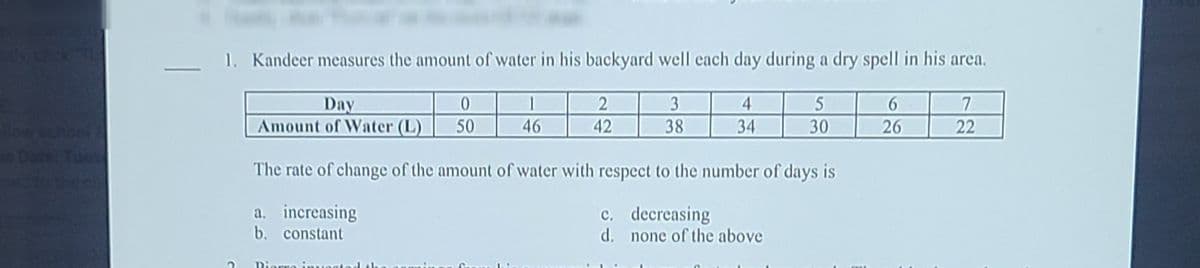 1. Kandeer measures the amount of water in his backyard well each day during a dry spell in his area.
Day
Amount of Water (L)
1
3
4
6.
choel
50
46
42
38
34
30
26
22
The rate of change of the amount of water with respect to the number of days is
a. increasing
b. constant
c. decreasing
d. none of the above
Dierro inueg
