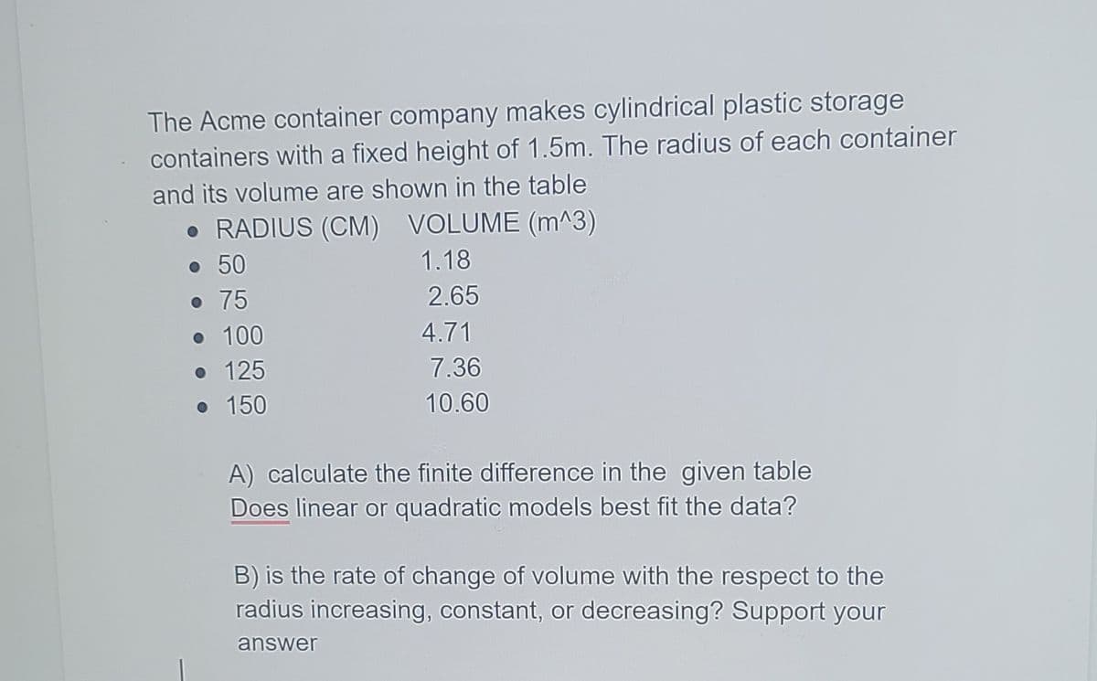 The Acme container company makes cylindrical plastic storage
containers with a fixed height of 1.5m. The radius of each container
and its volume are shown in the table
• RADIUS (CM) VOLUME (m^3)
• 50
1.18
o 75
2.65
• 100
• 125
• 150
4.71
7.36
10.60
A) calculate the finite difference in the given table
Does linear or quadratic models best fit the data?
B) is the rate of change of volume with the respect to the
radius increasing, constant, or decreasing? Support your
answer
