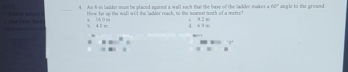 NOTE
Follow school 2
2 Due Date: Wedn
returned to the
4. An 8-m ladder must be placed against a wall such that the base of the ladder makes a 60° angle to the ground.
How far up the wall will the ladder reach, to the nearest tenth of a metre?
a. 16.0 m
b. 4.0 m
c. 9.2 m
d. 6.9 m
10°
