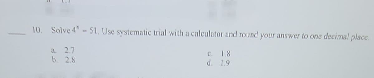 10. Solve 4 - 51, Use systematic trial with a calculator and round your answer to one decimal place.
a. 2.7
b. 2.8
c. 1.8
d. 1.9
