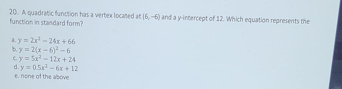 20. A quadratic function has a vertex located at (6, –6) and a y-intercept of 12. Which equation represents the
function in standard form?
a. y = 2x2 – 24x + 66
b. y = 2(x – 6)² - 6
C. y = 5x2 – 12x + 24
d. y = 0.5x2 – 6x + 12
%3D
e. none of the above
