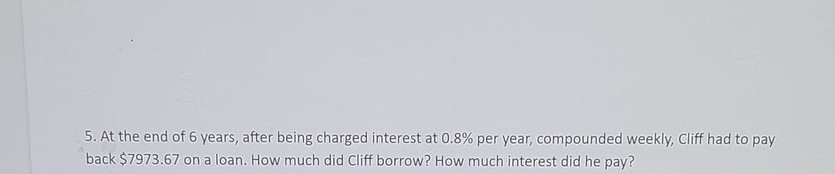 5. At the end of 6 years, after being charged interest at 0.8% per year, compounded weekly, Cliff had to pay
back $7973.67 on a loan. How much did Cliff borrow? How much interest did he pay?
