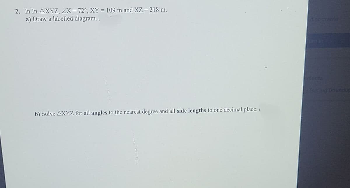 2. In In AXYZ, ZX = 72°, XY = 109 m and XZ = 218 m.
a) Draw a labelled diagram.
doncreate
um in
ments
Tsering Obundup
b) Solve AXYZ for all angles to the nearest degree and all side lengths to one decimal place. (
