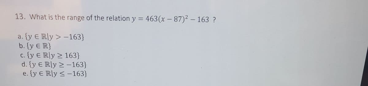 13. What is the range of the relation y = 463(x – 87)2 – 163 ?
%3D
|
a. {y E R]y > -163}
b. {y E R}
c. {y E R]y > 163}
d. {y € IR]y > –163}
e. {y E R]y < -163}
