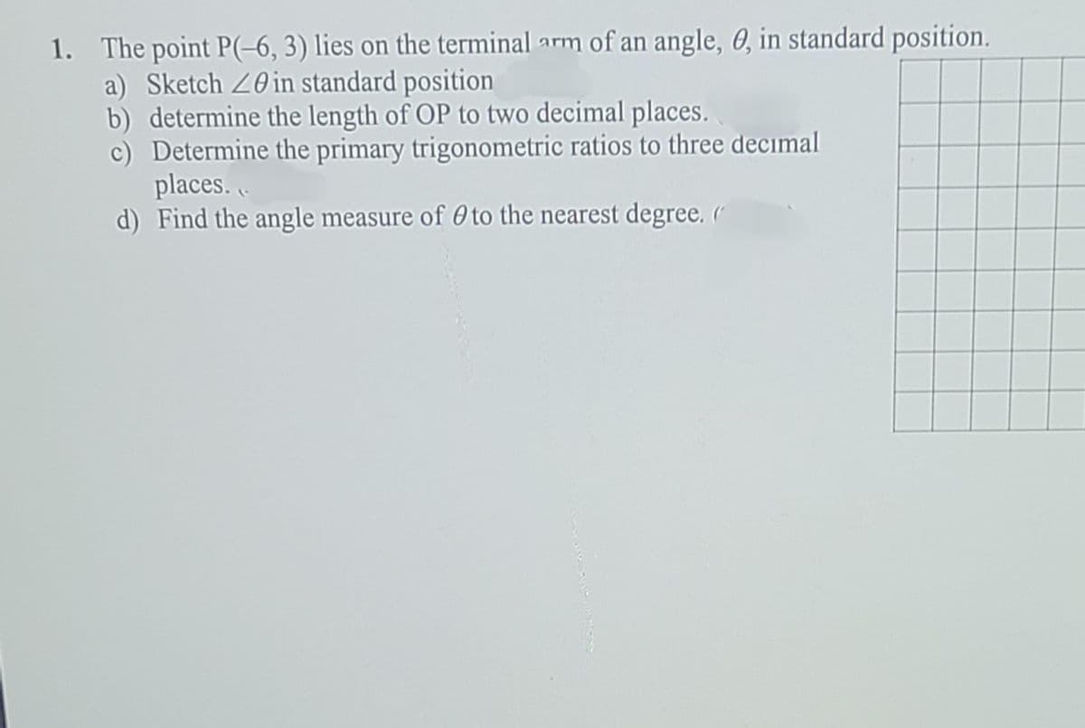 1. The point P(-6, 3) lies on the terminal arm of an angle, 0, in standard position.
a) Sketch 20in standard position
b) determine the length of OP to two decimal places.
c) Determine the primary trigonometric ratios to three decimal
places..
d) Find the angle measure of 0 to the nearest degree. (
