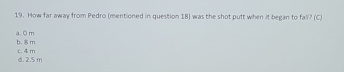 19. How far away from Pedro (mentioned in question 18) was the shot putt when it began to fall? (C)
a. 0m
b. 8 m
c. 4 m
d. 2.5 m
