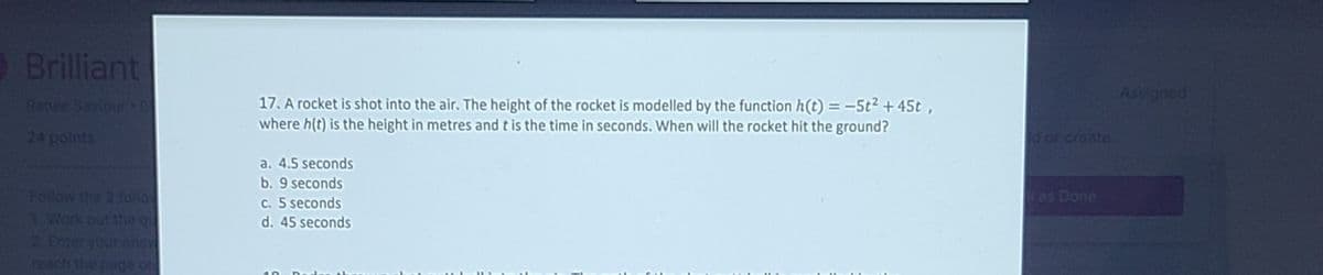 Brilliant
Assigned
Renes Savicur
17. A rocket is shot into the air. The height of the rocket is modelled by the function h(t) = -5t2 + 45t,
where h(t) is the height in metres and t is the time in seconds. When will the rocket hit the ground?
24 points
d or create
a. 4.5 seconds
b. 9 seconds
Follow the 3 follo
1 Work out the qu
2 Enter your ans
reach the page on
kas Done
C. 5 seconds
d. 45 seconds
