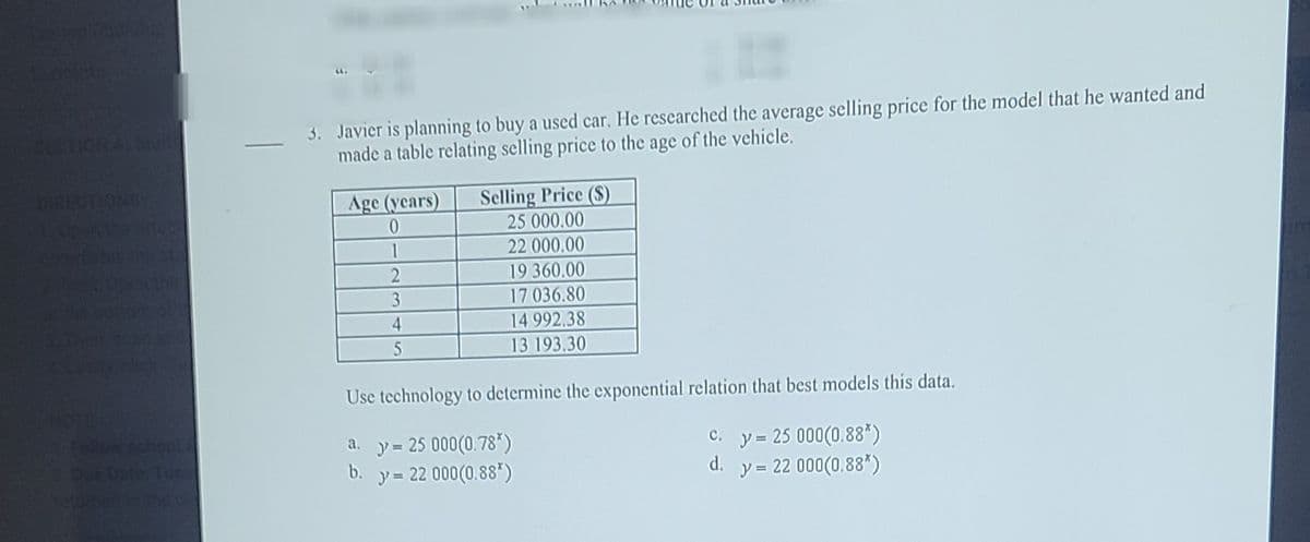 3. Javier is planning to buy a used car. He researched the average selling price for the model that he wanted and
made a table relating selling price to the age of the vehicle.
CERTION A MUN
RECTIONS
Age (years)
Selling Price ($)
25 000.00
1
22 000.00
19 360.00
17 036.80
14 992.38
13 193.30
3
4
Use technology to determine the exponential relation that best models this data.
y = 25 000(0.78*)
b.
y = 22 000(0.88*)
a.
C. y= 25 000(0.88*)
y = 22 000(0.88*)
Dur Dote Tue
d.
