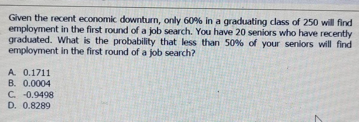 Given the recent economic downturn, only 60% in a graduating class of 250 will find
employment in the first round of a job search. You have 20 seniors who have recently
graduated. What is the probability that less than 50% of your seniors will find
employment in the first round of a job search?
A. 0.1711
B. 0.0004
C. -0.9498
D. 0.8289
