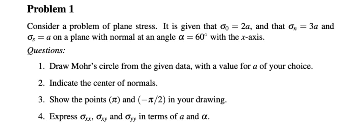 Problem 1
= 3a and
Consider a problem of plane stress. It is given that 00 = 2a, and that on
Os = a on a plane with normal at an angle a = 60° with the x-axis.
Questions:
1. Draw Mohr's circle from the given data, with a value for a of your choice.
2. Indicate the center of normals.
3. Show the points (π) and (-1/2) in your drawing.
4. Express Oxx, Oxy and Oyy in terms of a and a.