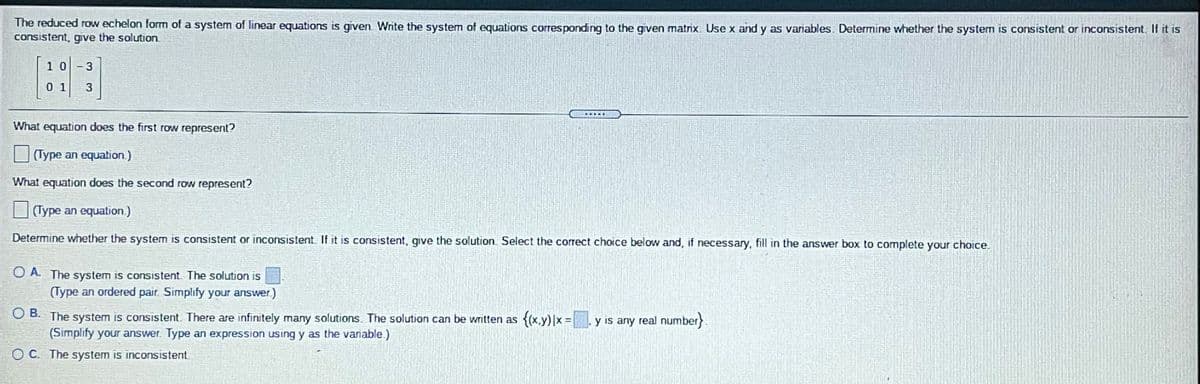 The reduced row echelon form of a system of linear equations is given. Write the system of equations corresponding to the given matnx. Use x and y as variables. Determine whether the system is consistent or inconsistent. If it is
consistent, give the solution
1 0-3
0 1
3
What equation does the first row represent?
(Type an equation.)
What equation does the second row represent?
(Type an equation.)
Determine whether the system is consistent or inconsistent. If it is consistent, give the solution. Select the correct choice below and, if necessary, fill in the answer box to complete your choice.
O A. The system is consistent The solution is
(Type an ordered pair. Simplify your answer.)
O B. The system is consistent. There are infinitely many solutions. The solution can be written as {(x,y)|x =. y is any real number
(Simplify your answer. Type an expression using y as the variable.)
}
%3D
O C. The system is inconsistent
