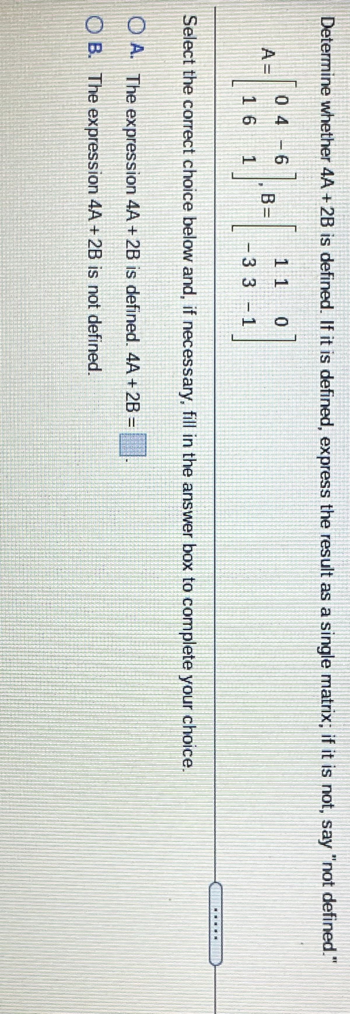 Determine whether 4A + 2B is defined. If it is defined, express the result as a single matrix; if it is not, say "not defined."
0 4-6
11 0
A =
B=
16 1
-33 1
Select the correct choice below and, if necessary, fill in the answer box to complete your choice.
O A. The expression 4A + 2B is defined. 4A + 2B =
O B. The expression 4A + 2B is not defined.
