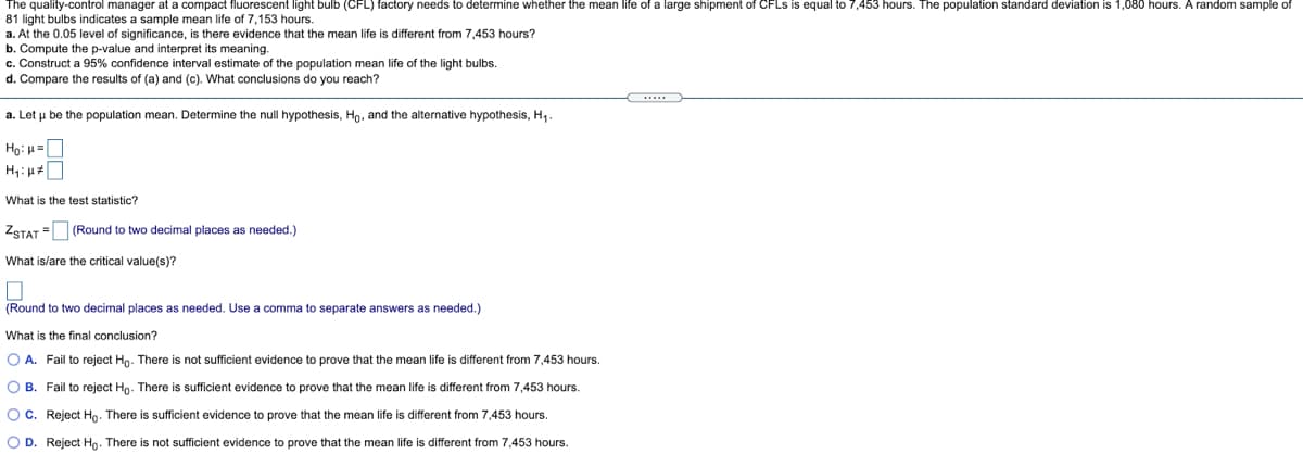 The quality-control manager at a compact fluorescent light bulb (CFL) factory needs to determine whether the mean life of a large shipment of CFLS is equal to 7,453 hours. The population standard deviation is 1,080 hours. A random sample of
81 light bulbs indicates a sample mean life of 7,153 hours.
a. At the 0.05 level of significance, is there evidence that the mean life is different from 7,453 hours?
b. Compute the p-value and interpret its meaning.
c. Construct a 95% confidence interval estimate of the population mean life of the light bulbs.
d. Compare the results of (a) and (c). What conclusions do you reach?
a. Let u be the population mean. Determine the null hypothesis, Ho, and the alternative hypothesis, H,.
Ho: H=O
What is the test statistic?
ZSTAT = (Round to two decimal places as needed.)
What is/are the critical value(s)?
(Round to two decimal places as needed. Use a comma to separate answers as needed.)
What is the final conclusion?
O A. Fail to reject Hg. There is not sufficient evidence to prove that the mean life is different from 7,453 hours.
O B. Fail to reject Ho. There is sufficient evidence to prove that the mean life is different from 7,453 hours.
OC. Reject Ho. There is sufficient evidence to prove that the mean life is different from 7,453 hours.
O D. Reject Ho. There is not sufficient evidence
prove that the mean life is different from 7,453 hours.
