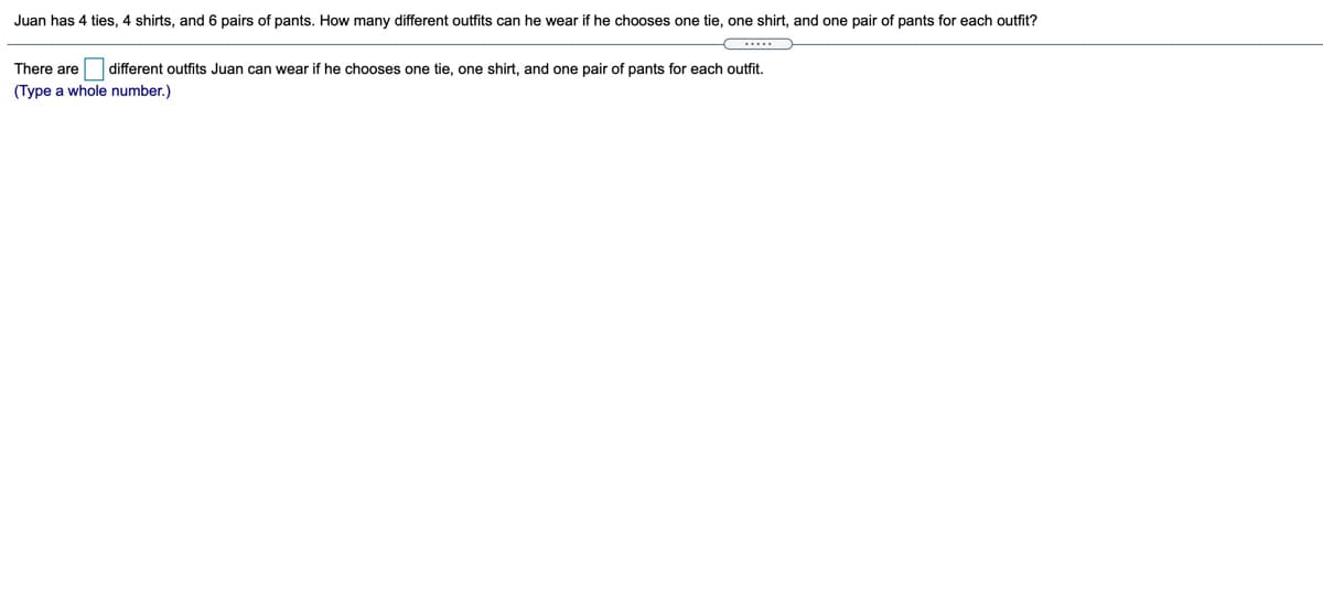 Juan has 4 ties, 4 shirts, and 6 pairs of pants. How many different outfits can he wear if he chooses one tie, one shirt, and one pair of pants for each outfit?
There are different outfits Juan can wear if he chooses one tie, one shirt, and one pair of pants for each outfit.
(Type a whole number.)
