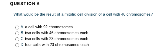QUESTION 6
What would be the result of a mitotic cell division of a cell with 46 chromosomes?
A. a cell with 92 chromosomes
B. two cells with 46 chromosomes each
C. two cells with 23 chromosomes each
D. four cells with 23 chromosomes each
