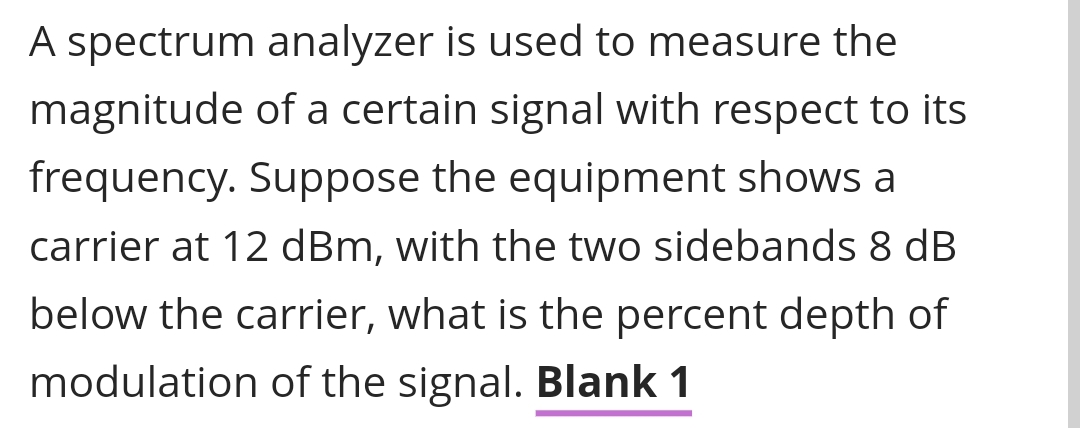 A spectrum analyzer is used to measure the
magnitude of a certain signal with respect to its
frequency. Suppose the equipment shows a
carrier at 12 dBm, with the two sidebands 8 dB
below the carrier, what is the percent depth of
modulation of the signal. Blank 1
