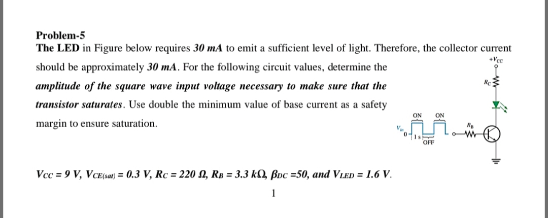 Problem-5
The LED in Figure below requires 30 mA to emit a sufficient level of light. Therefore, the collector current
+Vcc
should be approximately 30 mA. For the following circuit values, determine the
Re
amplitude of the square wave input voltage necessary to make sure that the
transistor saturates. Use double the minimum value of base current as a safety
ON
ON
margin to ensure saturation.
OFF
Vcc = 9 V, VCE(sat) = 0.3 V, Rc = 220 N, RB = 3.3 kÝ Bpc =50, and VleD = 1.6 V.
1

