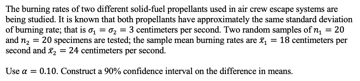 The burning rates of two different solid-fuel propellants used in air crew escape systems are
being studied. It is known that both propellants have approximately the same standard deviation
of burning rate; that is σ₁ = 0₂: 3 centimeters per second. Two random samples of n₁ = 20
20 specimens are tested; the sample mean burning rates are ₁ 18 centimeters per
second and X₂ = 24 centimeters per second.
=
=
and n₂
=
Use a = 0.10. Construct a 90% confidence interval on the difference in means.
