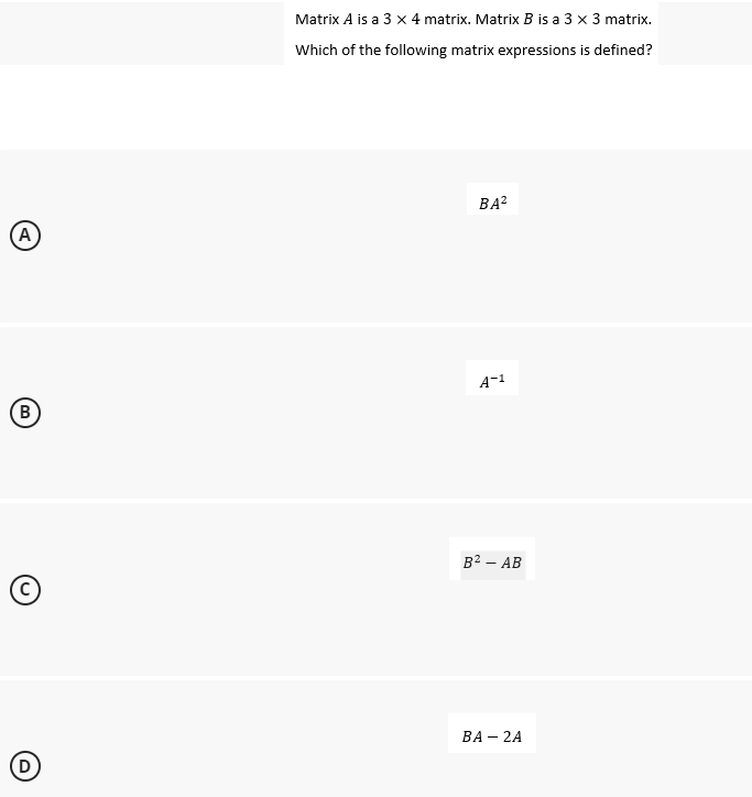 A
B
C
D
Matrix A is a 3 x 4 matrix. Matrix B is a 3 x 3 matrix.
Which of the following matrix expressions is defined?
BA²
A-1
B² - AB
BA - 2A