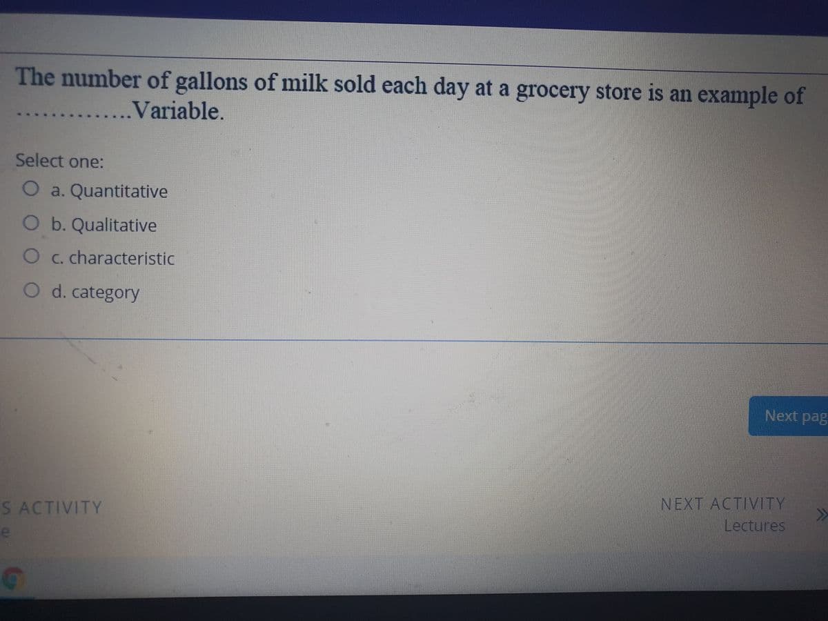 The number of gallons of milk sold each day at a grocery store is an example of
...Variable.
Select one:
O a. Quantitative
Ob.Qualitative
O C. characteristic
O d. category
Next pag
NEXT ACTIVITY
>>
S ACTIVITY
Lectures
