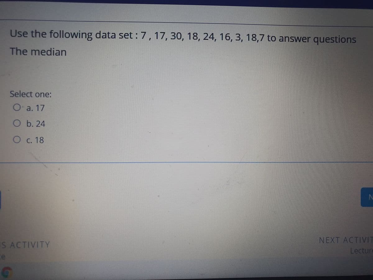 Use the following data set : 7,17, 30, 18, 24, 16, 3, 18,7 to answer questions
The median
Select one:
Oa. 17
Ob. 24
Oc. 18
N
NEXT ACTIVIT
Lecture
IS ACTIVITY
e
