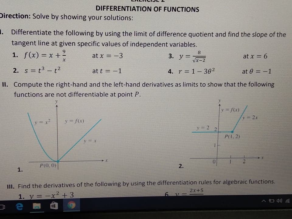 DIFFERENTIATION OF FUNCTIONS
Direction: Solve by showing your solutions:
1. Differentiate the following by using the limit of difference quotient and find the slope of the
tangent line at given specific values of independent variables.
1. f(x) = x +?
9.
8.
at x = -3
3. y =
at x = 6
%3D
Vx-2
2. s = t3 - t2
at t = -1
4. r = 1- 302
at 0 = -1
%3D
II. Compute the right-hand and the left-hand derivatives as limits to show that the following
functions are not differentiable at point P.
y f(x)
y 2r
y =x2
y = f(x)
y = 2
P(1, 2)
y = x
P(0, 0)
2.
1.
III. Find the derivatives of the following by using the differentiation rules for algebraic functions.
2x+5
1. y = -x² + 3
ев
6. V -
2.
