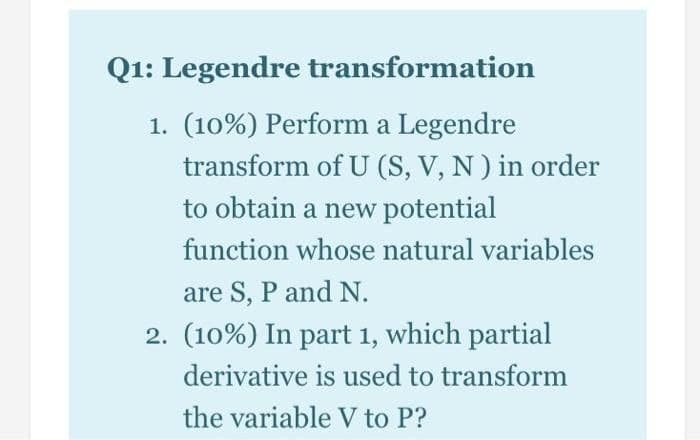Q1: Legendre transformation
1. (10%) Perform a Legendre
transform of U (S, V, N) in order
to obtain a new potential
function whose natural variables
are S, P and N.
2. (10%) In part 1, which partial
derivative is used to transform
the variable V to P?
