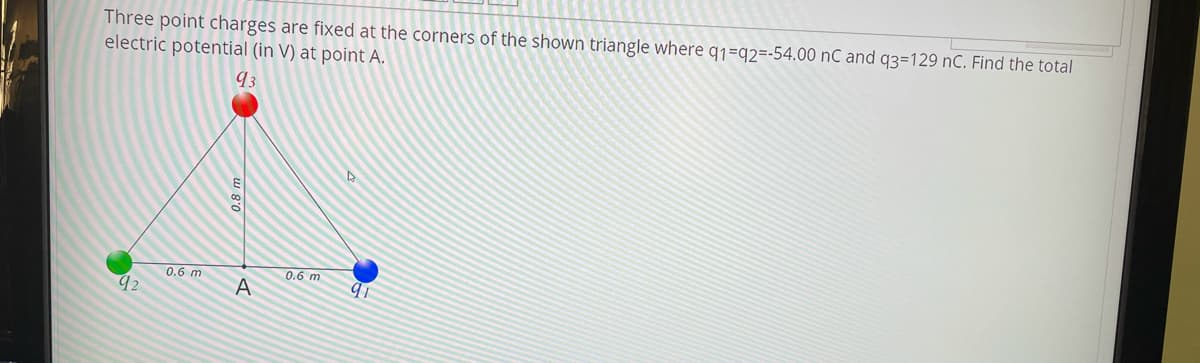 Three point charges are fixed at the corners of the shown triangle where q1=q2=-54.00 nC and q3=129 nC. Find the total
electric potential (in V) at point A.
93
0.6 m
0.6 m
A
