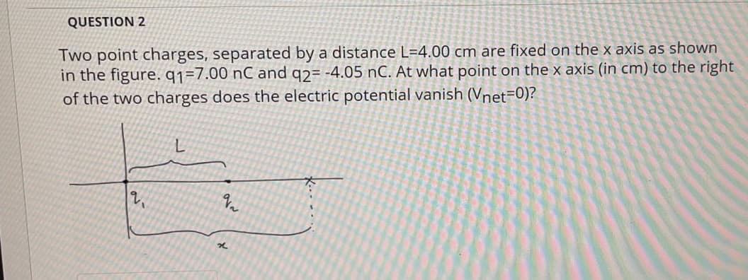 QUESTION 2
Two point charges, separated by a distance L=4.00 cm are fixed on the x axis as shown
in the figure. q1=7.00 nC and q2= -4.05 nC. At what point on the x axis (in cm) to the right
of the two charges does the electric potential vanish (Vnet=0)?
L.
