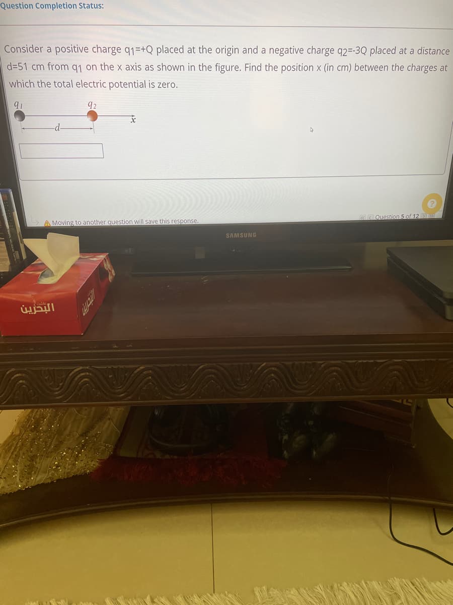 Question Completion Status:
Consider a positive charge q1=+Q placed at the origin and a negative charge q2=-3Q placed at a distance
d=51 cm from q1 on the x axis as shown in the figure. Find the position x (in cm) between the charges at
which the total electric potential is zero.
91
-d-
«< Question 5 of 12 »
A Moving to another question will save this response.
SAMSUNG
البحزين
