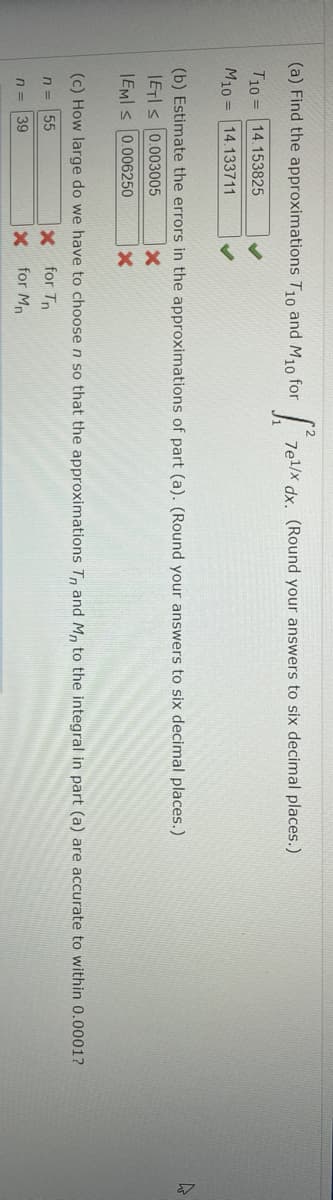 (a) Find the approximations T1o and M10 for
7el/x dx. (Round your answers to six decimal places.)
T10 = 14.153825
M10 = 14.133711
(b) Estimate the errors in the approximations of part (a). (Round your answers to six decimal places.)
IETIS 0.003005
|EMI s 0.006250
(c) How large do we have to choose n so that the approximations T, and M, to the integral in part (a) are accurate to within 0.0001?
x for Tn
x for Mn
n =
55
n =
39
