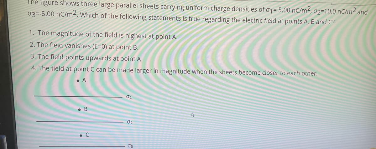 The figure shows three large parallel sheets carrying uniform charge densities of o1= 5.00 nC/m², 02=10.0 nC/m² and
03=-5.00 nC/m². Which of the following statements is true regarding the electric field at points A, B and C?
1. The magnitude of the field is highest at point A.
2. The field vanishes (E=0) at point B.
3. The field points upwards at point A
4. The field at point C can be made larger in magnitude when the sheets become closer to each other.
• A
• B
02
• C
O3

