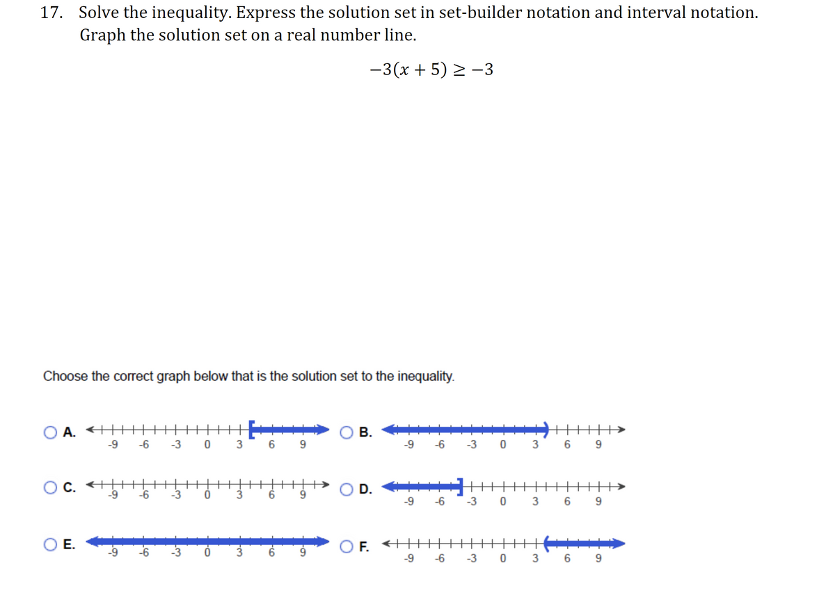 17. Solve the inequality. Express the solution set in set-builder notation and interval notation.
Graph the solution set on a real number line.
-3(x + 5) > –3
Choose the correct graph below that is the solution set to the inequality.
A. +H
-9
-6
В.
-3 0
3
6 9
-9
-6
-3
6
9
C. <
-9
O D.
++>
-6
-3
3.
6
9.
-9 -6
-3 0 3 6
F. +H+
-6
Е.
-6
-9
-3
6 9
3.
3.
