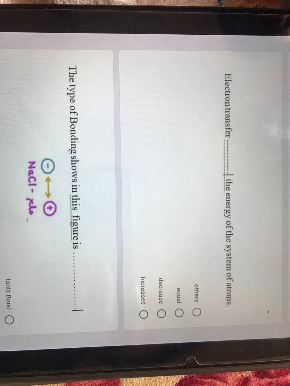 Electron transfer
- the energy of the system of atoms.
others
equal
decrease
Increases
The type of Bonding shows in this figure is
Nacl- plo
lonic Bond O
