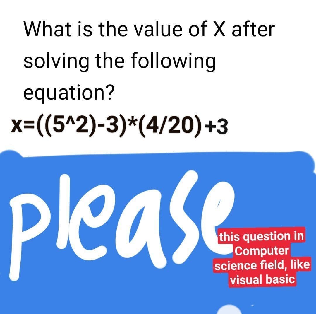 What is the value of X after
solving the following
equation?
x=((5^2)-3)*(4/20)+3
please
this question in
Computer
science field, like
visual basic
