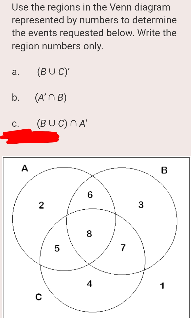 Use the regions in the Venn diagram
represented by numbers to determine
the events requested below. Write the
region numbers only.
а.
(BUC)'
b.
(A'N B)
(BU C) NA'
С.
A
B
8
7
4
