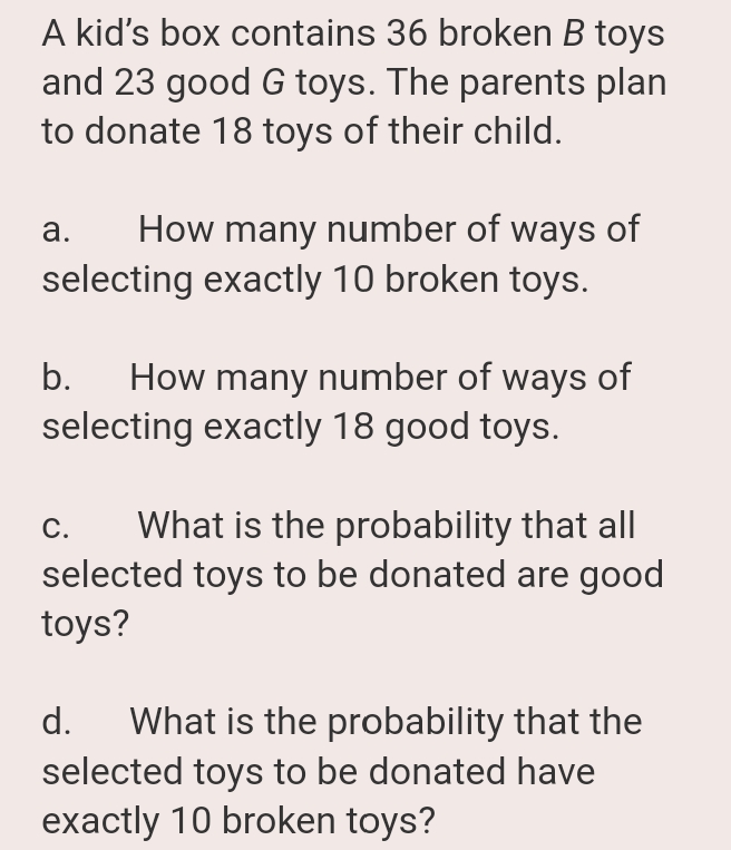 A kid's box contains 36 broken B toys
and 23 good G toys. The parents plan
to donate 18 toys of their child.
How many number of ways of
selecting exactly 10 broken toys.
а.
How many number of ways of
selecting exactly 18 good toys.
b.
What is the probability that all
selected toys to be donated are good
toys?
С.
d.
What is the probability that the
selected toys to be donated have
exactly 10 broken toys?
